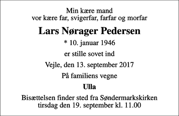 <p>Min kære mand vor kære far, svigerfar, farfar og morfar<br />Lars Nørager Pedersen<br />* 10. januar 1946<br />er stille sovet ind<br />Vejle, den 13. september 2017<br />På familiens vegne<br />Ulla<br />Bisættelsen finder sted fra Søndermarkskirken tirsdag den 19. september kl. 11.00</p>