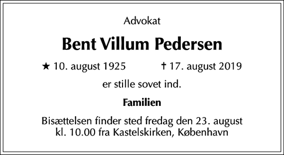 <p>Advokat<br />Bent Villum Pedersen<br />* 10. august 1925 ✝ 17. august 2019<br />er stille sovet ind.<br />Familien<br />Bisættelsen finder sted fredag den 23. august kl. 10.00 fra Kastelskirken, København</p>