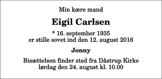 <p>Min kære mand<br />Eigil Carlsen<br />* 16. september 1935 er stille sovet ind den 12. august 2016<br />Jonny<br />Bisættelsen finder sted fra Dåstrup Kirke lørdag den 24. august kl. 10.00</p>