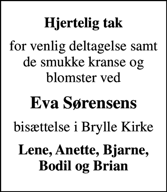 <p>Hjertelig tak<br />for venlig deltagelse samt de smukke kranse og blomster ved<br />Eva Sørensens<br />bisættelse i Brylle Kirke<br />Lene, Anette, Bjarne, Bodil og Brian</p>