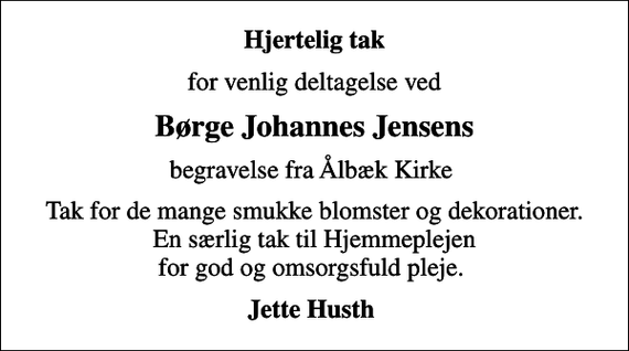 <p>Hjertelig tak<br />for venlig deltagelse ved<br />Børge Johannes Jensens<br />begravelse fra Ålbæk Kirke<br />Tak for de mange smukke blomster og dekorationer. En særlig tak til Hjemmeplejen for god og omsorgsfuld pleje.<br />Jette Husth</p>