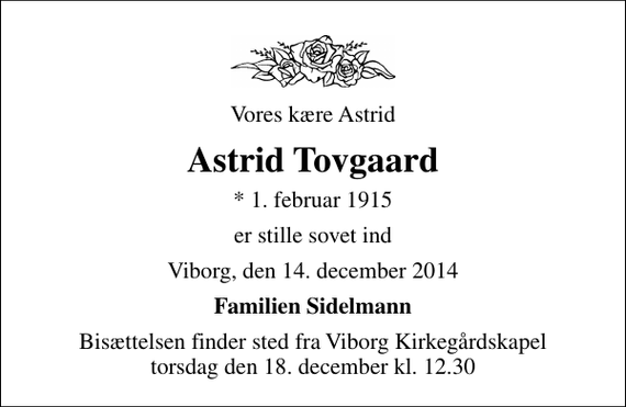 <p>Vores kære Astrid<br />Astrid Tovgaard<br />* 1. februar 1915<br />er stille sovet ind<br />Viborg, den 14. december 2014<br />Familien Sidelmann<br />Bisættelsen finder sted fra Viborg Kirkegårdskapel torsdag den 18. december kl. 12.30</p>