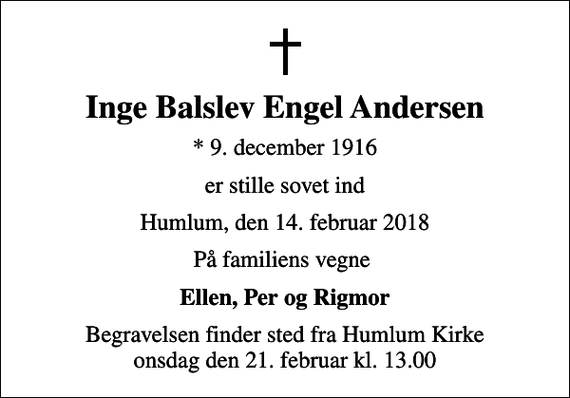 <p>Inge Balslev Engel Andersen<br />* 9. december 1916<br />er stille sovet ind<br />Humlum, den 14. februar 2018<br />På familiens vegne<br />Ellen, Per og Rigmor<br />Begravelsen finder sted fra Humlum Kirke onsdag den 21. februar kl. 13.00</p>