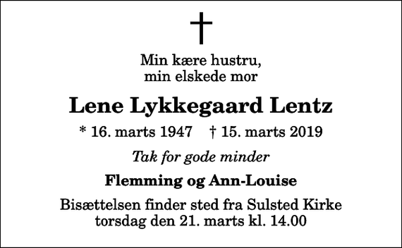 <p>Min kære hustru, min elskede mor<br />Lene Lykkegaard Lentz<br />* 16. marts 1947 ✝ 15. marts 2019<br />Tak for gode minder<br />Flemming og Ann-Louise<br />Bisættelsen finder sted fra Sulsted Kirke torsdag den 21. marts kl. 14.00</p>