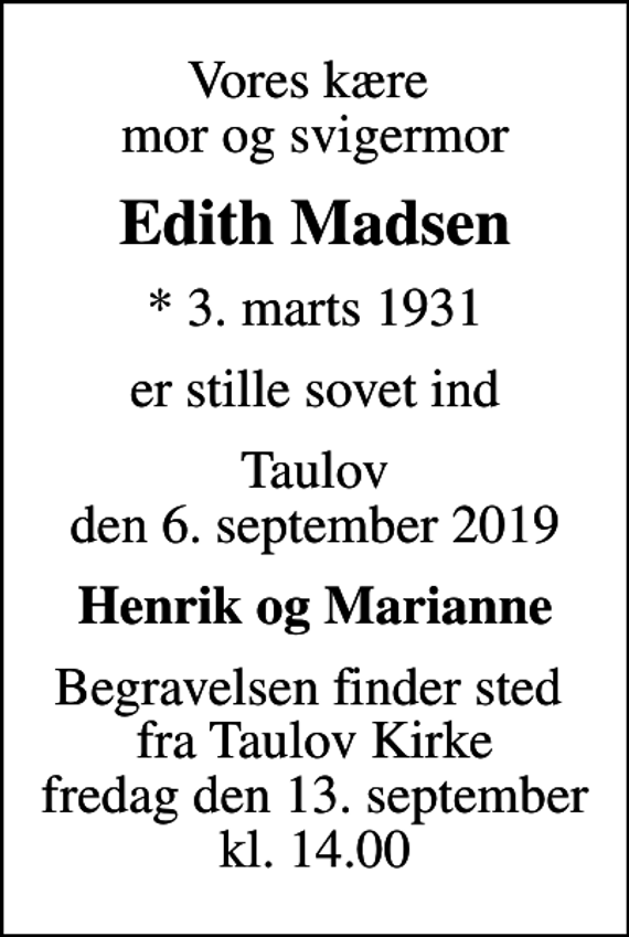 <p>Vores kære mor og svigermor<br />Edith Madsen<br />* 3. marts 1931<br />er stille sovet ind<br />Taulov den 6. september 2019<br />Henrik og Marianne<br />Begravelsen finder sted fra Taulov Kirke fredag den 13. september kl. 14.00</p>