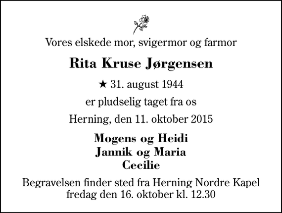 <p>Vores elskede mor, svigermor og farmor<br />Rita Kruse Jørgensen<br />* 31. august 1944<br />er pludselig taget fra os<br />Herning, den 11. oktober 2015<br />Mogens og Heidi Jannik og Maria Cecilie<br />Begravelsen finder sted fra Herning Nordre Kapel fredag den 16. oktober kl. 12.30</p>
