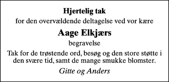<p>Hjertelig tak<br />for den overvældende deltagelse ved vor kære<br />Aage Elkjærs<br />begravelse<br />Tak for de trøstende ord, besøg og den store støtte i den svære tid, samt de mange smukke blomster.<br />Gitte og Anders</p>