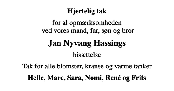 <p>Hjertelig tak<br />for al opmærksomheden ved vores mand, far, søn og bror<br />Jan Nyvang Hassings<br />bisættelse<br />Tak for alle blomster, kranse og varme tanker<br />Helle, Marc, Sara, Nomi, René og Frits</p>