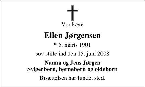 <p>Vor kære<br />Ellen Jørgensen<br />* 5. marts 1901<br />sov stille ind den 15. juni 2008<br />Nanna og Jens Jørgen Svigerbørn, børnebørn og oldebørn<br />Bisættelsen har fundet sted.</p>