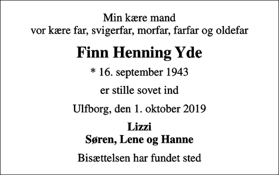 <p>Min kære mand vor kære far, svigerfar, morfar, farfar og oldefar<br />Finn Henning Yde<br />* 16. september 1943<br />er stille sovet ind<br />Ulfborg, den 1. oktober 2019<br />Lizzi Søren, Lene og Hanne<br />Bisættelsen har fundet sted</p>