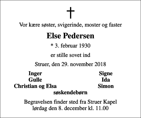 <p>Vor kære søster, svigerinde, moster og faster<br />Else Pedersen<br />* 3. februar 1930<br />er stille sovet ind<br />Struer, den 29. november 2018<br />Inger<br />Signe<br />Gulle<br />Ida<br />Christian og Elsa<br />Simon<br />Begravelsen finder sted fra Struer Kapel lørdag den 8. december kl. 11.00</p>