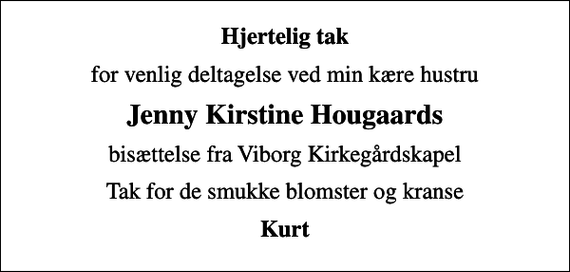 <p>Hjertelig tak<br />for venlig deltagelse ved min kære hustru<br />Jenny Kirstine Hougaards<br />bisættelse fra Viborg Kirkegårdskapel<br />Tak for de smukke blomster og kranse<br />Kurt</p>