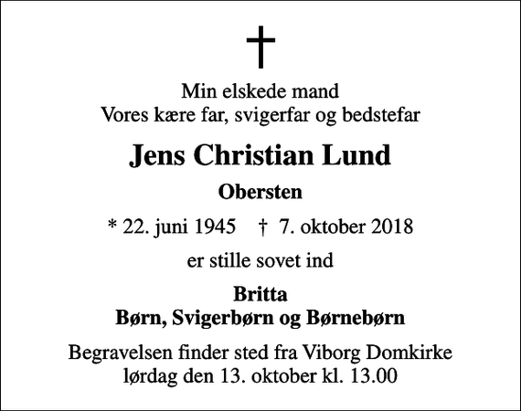 <p>Min elskede mand Vores kære far, svigerfar og bedstefar<br />Jens Christian Lund<br />Obersten<br />* 22. juni 1945 ✝ 7. oktober 2018<br />er stille sovet ind<br />Britta Børn, Svigerbørn og Børnebørn<br />Begravelsen finder sted fra Viborg Domkirke lørdag den 13. oktober kl. 13.00</p>