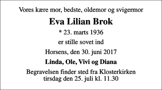<p>Vores kære mor, bedste, oldemor og svigermor<br />Eva Lilian Brok<br />* 23. marts 1936<br />er stille sovet ind<br />Horsens, den 30. juni 2017<br />Linda, Ole, Vivi og Diana<br />Begravelsen finder sted fra Klosterkirken tirsdag den 25. juli kl. 11.30</p>
