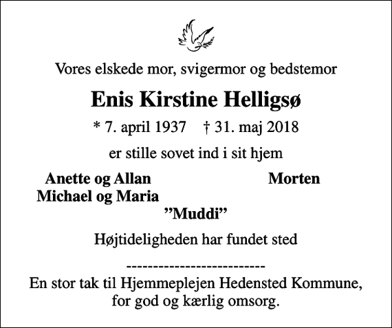 <p>Vores elskede mor, svigermor og bedstemor<br />Enis Kirstine Helligsø<br />* 7. april 1937 ✝ 31. maj 2018<br />er stille sovet ind i sit hjem<br />Anette og Allan<br />Morten<br />Michael og Maria<br />Højtideligheden har fundet sted<br />-------------------------- En stor tak til Hjemmeplejen Hedensted Kommune, for god og kærlig omsorg.</p>