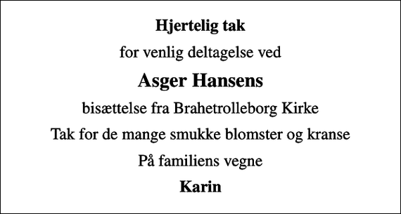 <p>Hjertelig tak<br />for venlig deltagelse ved<br />Asger Hansens<br />bisættelse fra Brahetrolleborg Kirke<br />Tak for de mange smukke blomster og kranse<br />På familiens vegne<br />Karin</p>
