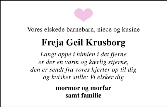 <p>Vores elskede barnebarn, niece og kusine<br />Freja Geil Krusborg<br />Langt oppe i himlen i det fjerne er der en varm og kærlig stjerne, den er sendt fra vores hjerter op til dig og hvisker stille: Vi elsker dig<br />mormor og morfar samt familie</p>