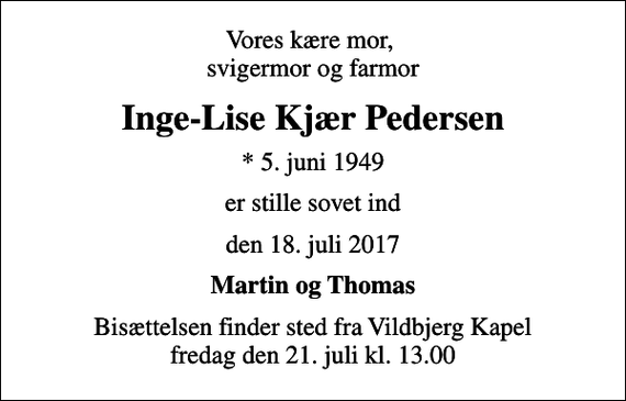 <p>Vores kære mor, svigermor og farmor<br />Inge-Lise Kjær Pedersen<br />* 5. juni 1949<br />er stille sovet ind<br />den 18. juli 2017<br />Martin og Thomas<br />Bisættelsen finder sted fra Vildbjerg Kapel fredag den 21. juli kl. 13.00</p>