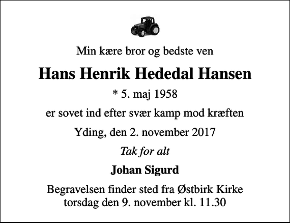 <p>Min kære bror og bedste ven<br />Hans Henrik Hededal Hansen<br />* 5. maj 1958<br />er sovet ind efter svær kamp mod kræften<br />Yding, den 2. november 2017<br />Tak for alt<br />Johan Sigurd<br />Begravelsen finder sted fra Østbirk Kirke torsdag den 9. november kl. 11.30</p>