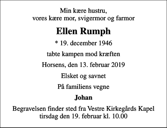 <p>Min kære hustru, vores kære mor, svigermor og farmor<br />Ellen Rumph<br />* 19. december 1946<br />tabte kampen mod kræften<br />Horsens, den 13. februar 2019<br />Elsket og savnet<br />På familiens vegne<br />Johan<br />Begravelsen finder sted fra Vestre Kirkegårds Kapel tirsdag den 19. februar kl. 10.00</p>