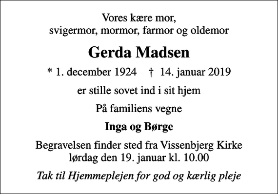 <p>Vores kære mor, svigermor, mormor, farmor og oldemor<br />Gerda Madsen<br />* 1. december 1924 ✝ 14. januar 2019<br />er stille sovet ind i sit hjem<br />På familiens vegne<br />Inga og Børge<br />Begravelsen finder sted fra Vissenbjerg Kirke lørdag den 19. januar kl. 10.00<br />Tak til Hjemmeplejen for god og kærlig pleje</p>