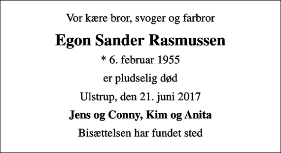 <p>Vor kære bror, svoger og farbror<br />Egon Sander Rasmussen<br />* 6. februar 1955<br />er pludselig død<br />Ulstrup, den 21. juni 2017<br />Jens og Conny, Kim og Anita<br />Bisættelsen har fundet sted</p>