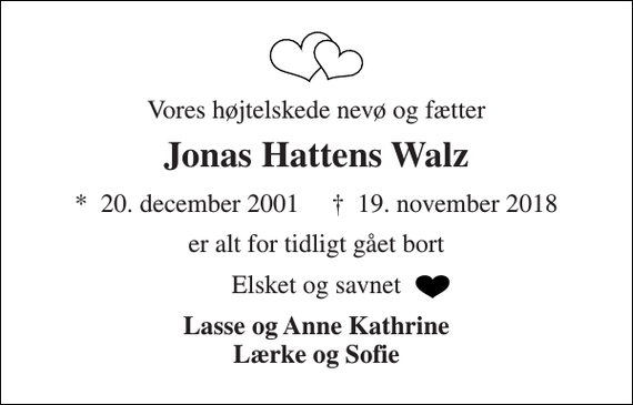 <p>Vores højtelskede nevø og fætter<br />Jonas Hattens Walz<br />*​ 20. december 2001​ †​ 19. november 2018<br />er alt for tidligt gået bort<br />Elsket og savnet<br />Lasse og Anne Kathrine Lærke og Sofie</p>
