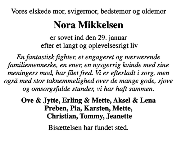 <p>Vores elskede mor, svigermor, bedstemor og oldemor<br />Nora Mikkelsen<br />er sovet ind den 29. januar efter et langt og oplevelsesrigt liv<br />En fantastisk fighter, et engageret og nærværende familiemenneske, en ener, en nysgerrig kvinde med sine meningers mod, har fået fred. Vi er efterladt i sorg, men også med stor taknemmelighed over de mange gode, sjove og omsorgsfulde stunder, vi har haft sammen.<br />Ove &amp; Jytte, Erling &amp; Mette, Aksel &amp; Lena Preben, Pia, Karsten, Mette, Christian, Tommy, Jeanette<br />Bisættelsen har fundet sted.</p>