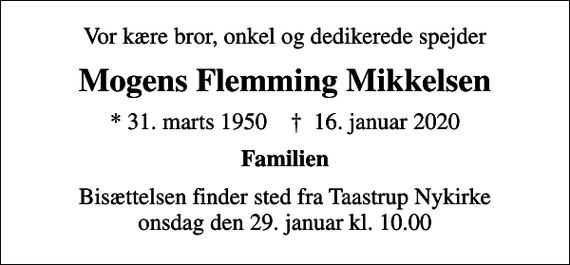 <p>Vor kære bror, onkel og dedikerede spejder<br />Mogens Flemming Mikkelsen<br />* 31. marts 1950 ✝ 16. januar 2020<br />Familien<br />Bisættelsen finder sted fra Taastrup Nykirke onsdag den 29. januar kl. 10.00</p>