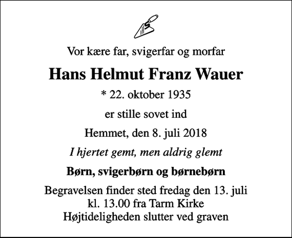 <p>Vor kære far, svigerfar og morfar<br />Hans Helmut Franz Wauer<br />* 22. oktober 1935<br />er stille sovet ind<br />Hemmet, den 8. juli 2018<br />I hjertet gemt, men aldrig glemt<br />Børn, svigerbørn og børnebørn<br />Begravelsen finder sted fredag den 13. juli kl. 13.00 fra Tarm Kirke Højtideligheden slutter ved graven</p>