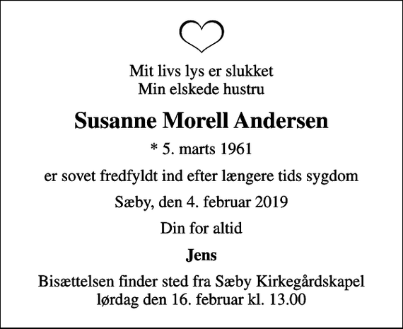 <p>Mit livs lys er slukket Min elskede hustru<br />Susanne Morell Andersen<br />* 5. marts 1961<br />er sovet fredfyldt ind efter længere tids sygdom<br />Sæby, den 4. februar 2019<br />Din for altid<br />Jens<br />Bisættelsen finder sted fra Sæby Kirkegårdskapel lørdag den 16. februar kl. 13.00</p>