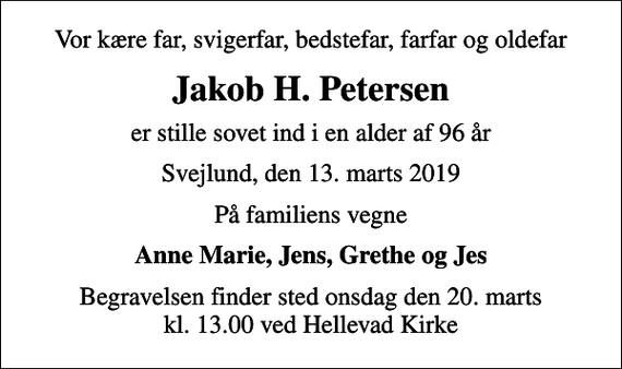 <p>Vor kære far, svigerfar, bedstefar, farfar og oldefar<br />Jakob H. Petersen<br />er stille sovet ind i en alder af 96 år<br />Svejlund, den 13. marts 2019<br />På familiens vegne<br />Anne Marie, Jens, Grethe og Jes<br />Begravelsen finder sted onsdag den 20. marts kl. 13.00 ved Hellevad Kirke</p>