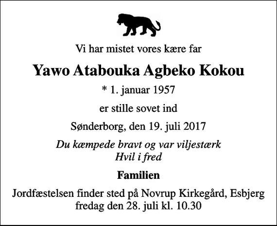 <p>Vi har mistet vores kære far<br />Yawo Atabouka Agbeko Kokou<br />* 1. januar 1957<br />er stille sovet ind<br />Sønderborg, den 19. juli 2017<br />Du kæmpede bravt og var viljestærk Hvil i fred<br />Familien<br />Jordfæstelsen finder sted på Novrup Kirkegård, Esbjerg fredag den 28. juli kl. 10.30</p>