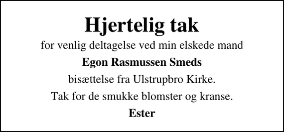 <p>Hjertelig tak<br />for venlig deltagelse ved min elskede mand<br />Egon Rasmussen Smeds<br />bisættelse fra Ulstrupbro Kirke.<br />Tak for de smukke blomster og kranse.<br />Ester</p>