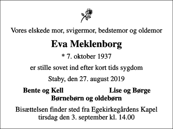 <p>Vores elskede mor, svigermor, bedstemor og oldemor<br />Eva Meklenborg<br />* 7. oktober 1937<br />er stille sovet ind efter kort tids sygdom<br />Staby, den 27. august 2019<br />Bente og Kell<br />Lise og Børge<br />Bisættelsen finder sted fra Egekirkegårdens Kapel tirsdag den 3. september kl. 14.00</p>