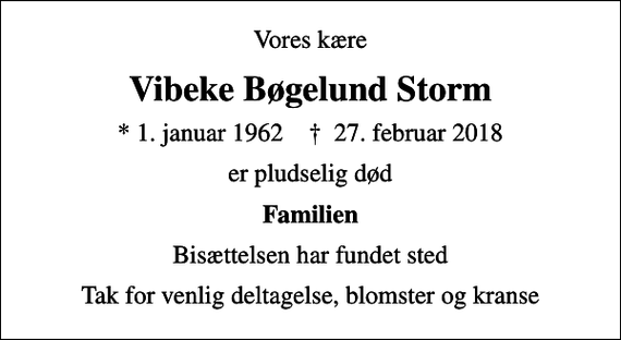 <p>Vores kære<br />Vibeke Bøgelund Storm<br />* 1. januar 1962 ✝ 27. februar 2018<br />er pludselig død<br />Familien<br />Bisættelsen har fundet sted<br />Tak for venlig deltagelse, blomster og kranse</p>