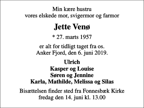 <p>Min kære hustru vores elskede mor, svigermor og farmor<br />Jette Venø<br />* 27. marts 1957<br />er alt for tidligt taget fra os. Anker Fjord, den 6. juni 2019.<br />Ulrich Kasper og Louise Søren og Jennine Karla, Mathilde, Melissa og Silas<br />Bisættelsen finder sted fra Fonnesbæk Kirke fredag den 14. juni kl. 13.00</p>