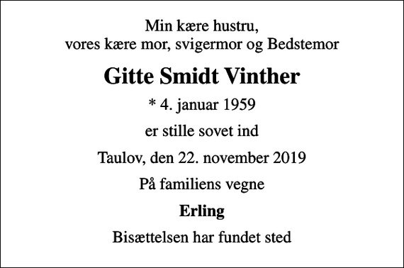 <p>Min kære hustru, vores kære mor, svigermor og Bedstemor<br />Gitte Smidt Vinther<br />* 4. januar 1959<br />er stille sovet ind<br />Taulov, den 22. november 2019<br />På familiens vegne<br />Erling<br />Bisættelsen har fundet sted</p>