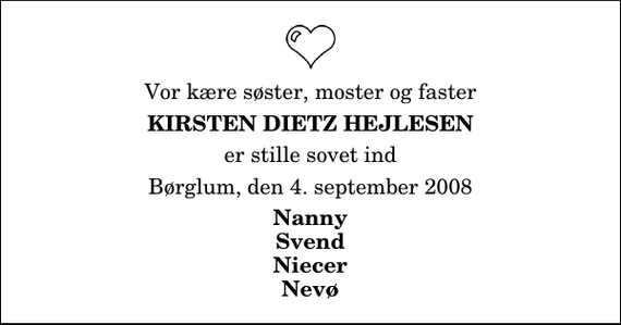 <p>Vor kære søster, moster og faster<br />Kirsten Dietz Hejlesen<br />er stille sovet ind<br />Børglum, den 4. september 2008<br />Nanny Svend Niecer Nevø</p>