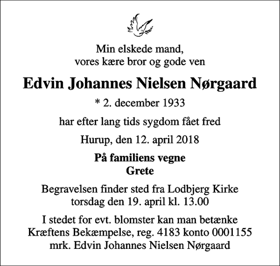 <p>Min elskede mand, vores kære bror og gode ven<br />Edvin Johannes Nielsen Nørgaard<br />* 2. december 1933<br />har efter lang tids sygdom fået fred<br />Hurup, den 12. april 2018<br />På familiens vegne Grete<br />Begravelsen finder sted fra Lodbjerg Kirke torsdag den 19. april kl. 13.00<br />I stedet for evt. blomster kan man betænke<br />Kræftens Bekæmpelse reg.4183konto0001155mrk. Edvin Johannes Nielsen<br />Nørgaard</p>