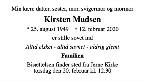<p>Min kære datter, søster, mor, svigermor og mormor<br />Kirsten Madsen<br />* 25. august 1949 ✝ 12. februar 2020<br />er stille sovet ind<br />Altid elsket - altid savnet - aldrig glemt<br />Familien<br />Bisættelsen finder sted fra Jerne Kirke torsdag den 20. februar kl. 12.30</p>
