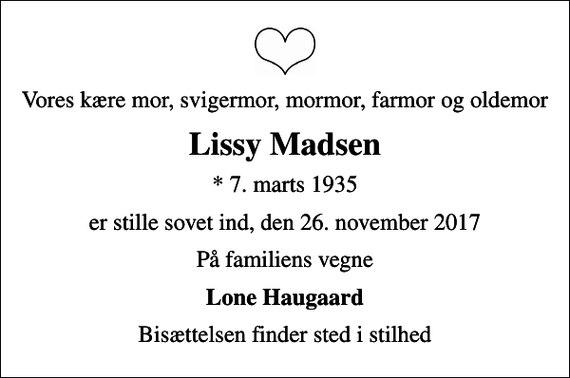 <p>Vores kære mor, svigermor, mormor, farmor og oldemor<br />Lissy Madsen<br />* 7. marts 1935<br />er stille sovet ind, den 26. november 2017<br />På familiens vegne<br />Lone Haugaard<br />Bisættelsen finder sted i stilhed</p>