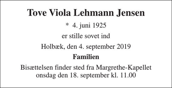 <p>Tove Viola Lehmann Jensen<br />*​ 4. juni 1925<br />er stille sovet ind<br />Holbæk, den 4. september 2019<br />Familien<br />Bisættelsen finder sted fra Margrethe-Kapellet onsdag den 18. september kl. 11.00</p>