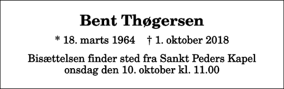 <p>Bent Thøgersen<br />* 18. marts 1964 ✝ 1. oktober 2018<br />Bisættelsen finder sted fra Sankt Peders Kapel onsdag den 10. oktober kl. 11.00</p>