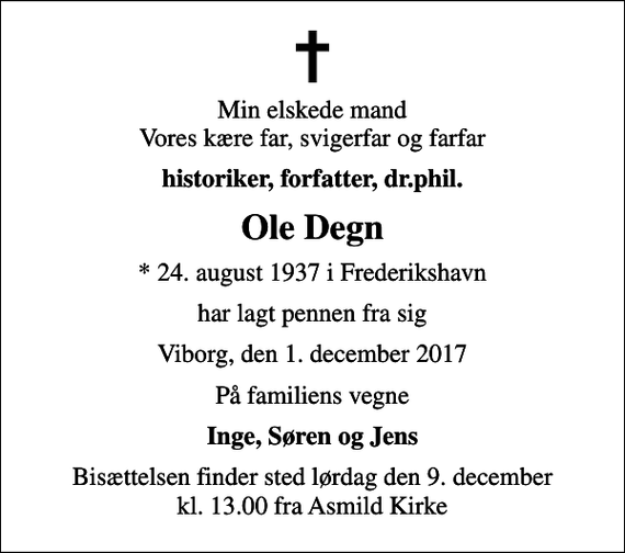 <p>Min elskede mand Vores kære far, svigerfar og farfar<br />historiker, forfatter, dr.phil.<br />Ole Degn<br />* 24. august 1937 i Frederikshavn<br />har lagt pennen fra sig<br />Viborg, den 1. december 2017<br />På familiens vegne<br />Inge, Søren og Jens<br />Bisættelsen finder sted lørdag den 9. december kl. 13.00 fra Asmild Kirke</p>
