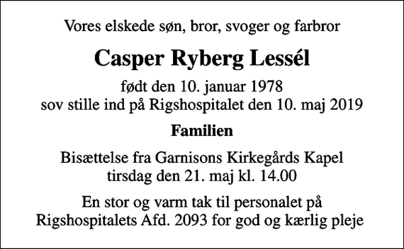 <p>Vores elskede søn, bror, svoger og farbror<br />Casper Ryberg Lessél<br />født den 10. januar 1978 sov stille ind på Rigshospitalet den 10. maj 2019<br />Familien<br />Bisættelse fra Garnisons Kirkegårds Kapel tirsdag den 21. maj kl. 14.00<br />En stor og varm tak til personalet på Rigshospitalets Afd. 2093 for god og kærlig pleje</p>