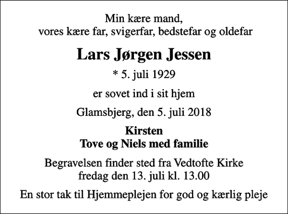 <p>Min kære mand, vores kære far, svigerfar, bedstefar og oldefar<br />Lars Jørgen Jessen<br />* 5. juli 1929<br />er sovet ind i sit hjem<br />Glamsbjerg, den 5. juli 2018<br />Kirsten Tove og Niels med familie<br />Begravelsen finder sted fra Vedtofte Kirke fredag den 13. juli kl. 13.00<br />En stor tak til Hjemmeplejen for god og kærlig pleje</p>