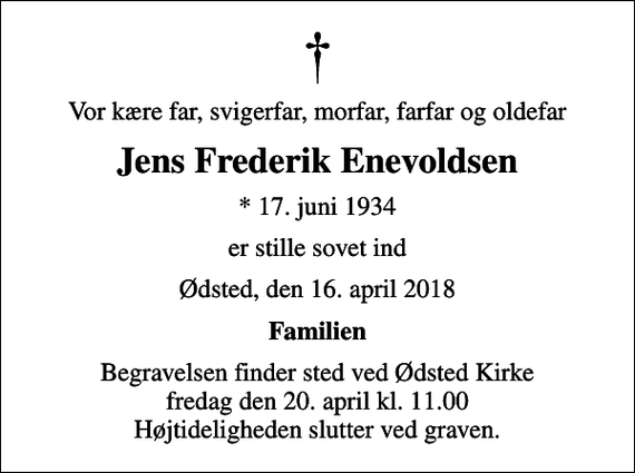 <p>Vor kære far, svigerfar, morfar, farfar og oldefar<br />Jens Frederik Enevoldsen<br />* 17. juni 1934<br />er stille sovet ind<br />Ødsted, den 16. april 2018<br />Familien<br />Begravelsen finder sted ved Ødsted Kirke fredag den 20. april kl. 11.00 Højtideligheden slutter ved graven.</p>