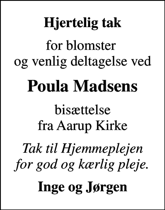 <p>Hjertelig tak<br />for blomster og venlig deltagelse ved<br />Poula Madsens<br />bisættelse fra Aarup Kirke<br />Tak til Hjemmeplejen for god og kærlig pleje.<br />Inge og Jørgen</p>