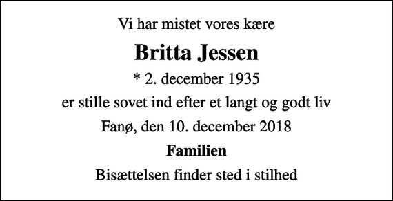 <p>Vi har mistet vores kære<br />Britta Jessen<br />* 2. december 1935<br />er stille sovet ind efter et langt og godt liv<br />Fanø, den 10. december 2018<br />Familien<br />Bisættelsen finder sted i stilhed</p>